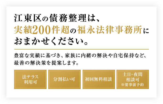 江東区の債務整理は、実績200件超の福永法律事務所におまかせください。豊富な実績に基づき、家族に内緒の解決や自宅保持など、最善の解決策を提案します。法テラス利用可 分割払い可 初回無料相談 土日・夜間相談可※要事前予約